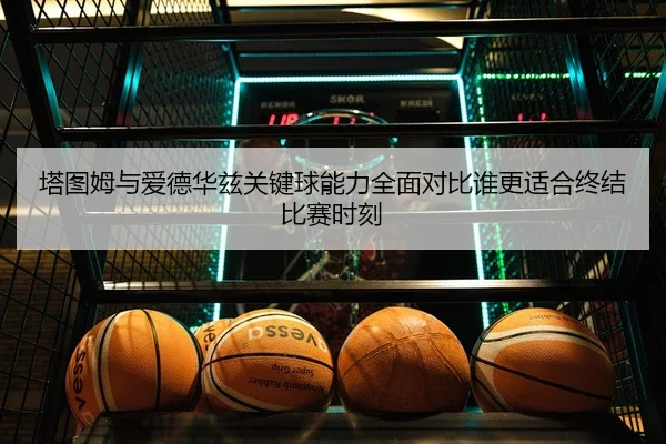塔图姆与爱德华兹关键球能力全面对比谁更适合终结比赛时刻