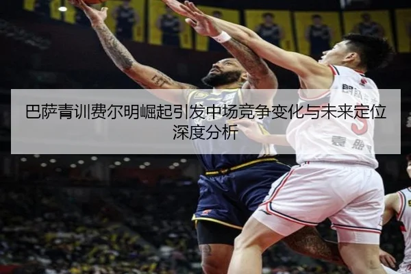 巴萨青训费尔明崛起引发中场竞争变化与未来定位深度分析