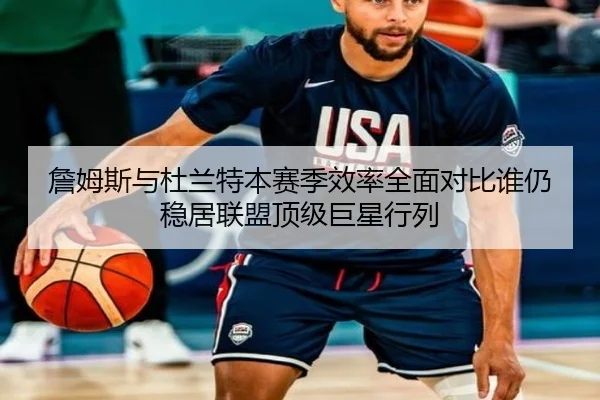 詹姆斯与杜兰特本赛季效率全面对比谁仍稳居联盟顶级巨星行列
