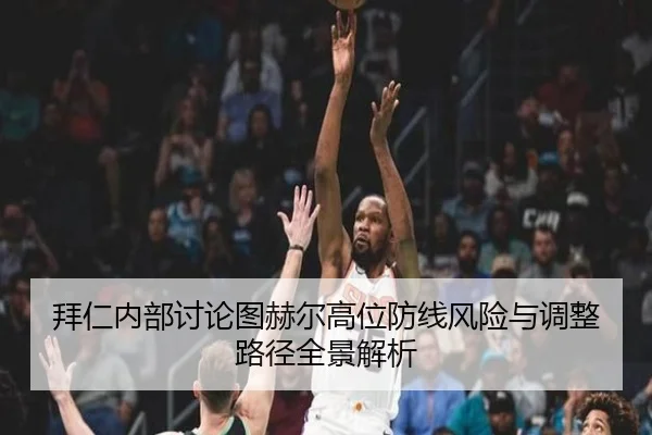拜仁内部讨论图赫尔高位防线风险与调整路径全景解析