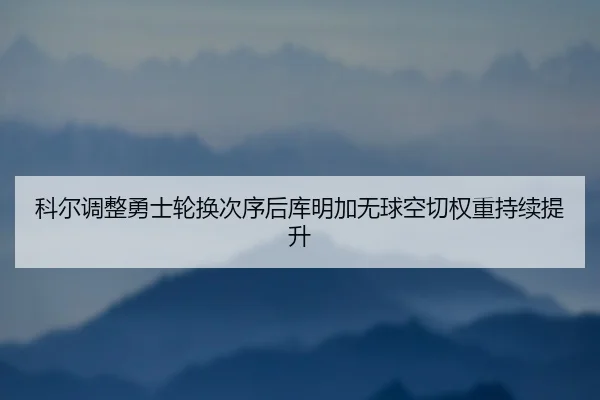 科尔调整勇士轮换次序后库明加无球空切权重持续提升