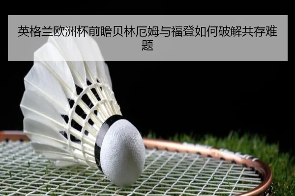英格兰欧洲杯前瞻贝林厄姆与福登如何破解共存难题