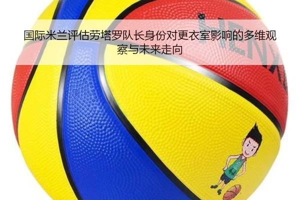 国际米兰评估劳塔罗队长身份对更衣室影响的多维观察与未来走向