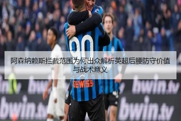 阿森纳赖斯拦截范围为何出众解析英超后腰防守价值与战术意义