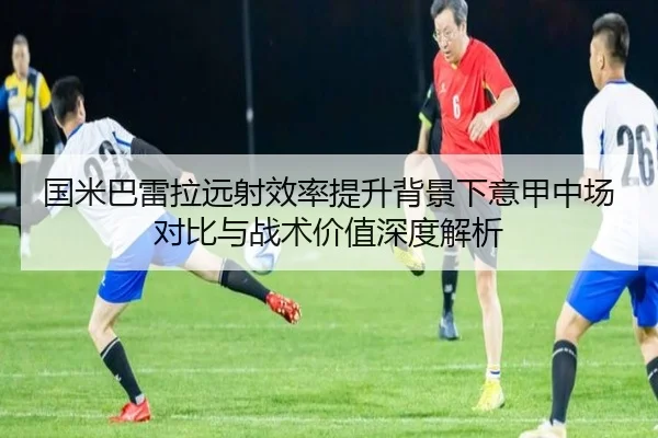 国米巴雷拉远射效率提升背景下意甲中场对比与战术价值深度解析