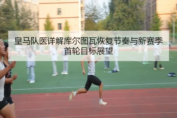 皇马队医详解库尔图瓦恢复节奏与新赛季首轮目标展望