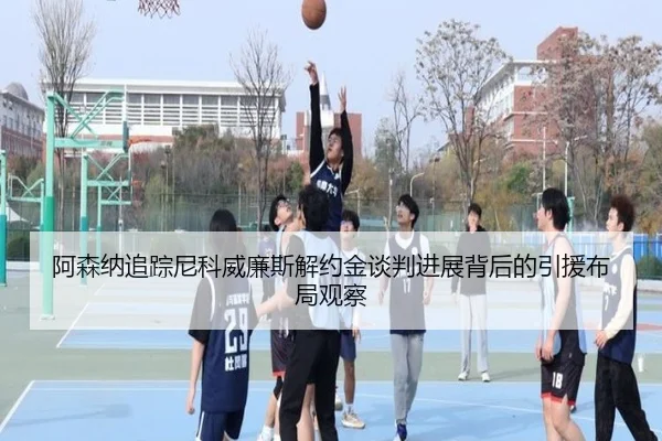 阿森纳追踪尼科威廉斯解约金谈判进展背后的引援布局观察