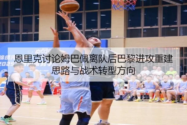 恩里克讨论姆巴佩离队后巴黎进攻重建思路与战术转型方向