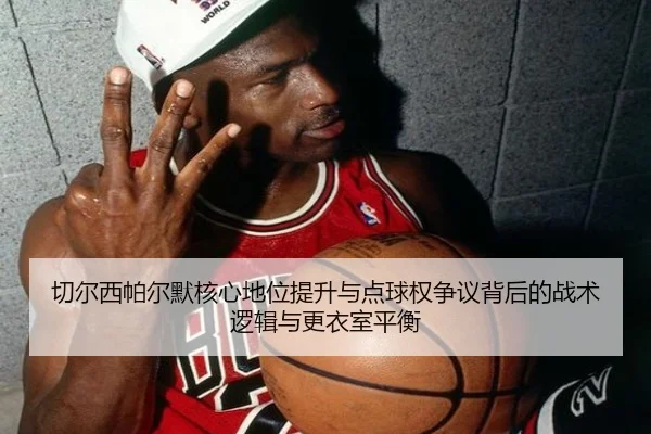 切尔西帕尔默核心地位提升与点球权争议背后的战术逻辑与更衣室平衡