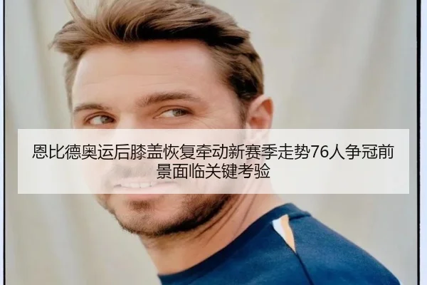 恩比德奥运后膝盖恢复牵动新赛季走势76人争冠前景面临关键考验