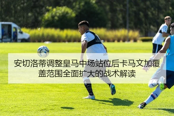 安切洛蒂调整皇马中场站位后卡马文加覆盖范围全面扩大的战术解读