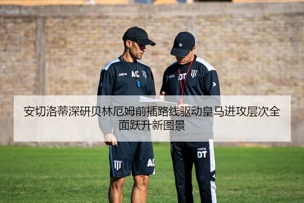 安切洛蒂深研贝林厄姆前插路线驱动皇马进攻层次全面跃升新图景