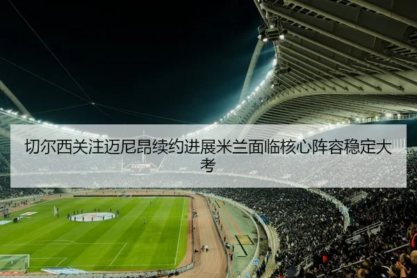 切尔西关注迈尼昂续约进展米兰面临核心阵容稳定大考